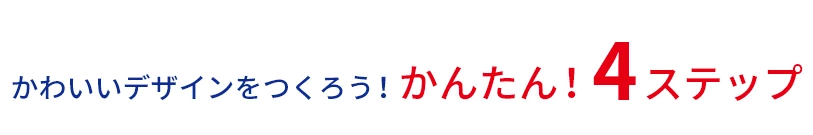 かわいいデザインをつくろう！ かんたん！ 4ステップ